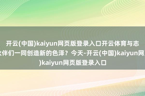 开云(中国)kaiyun网页版登录入口开云体育与志同说念合的伙伴们一同创造新的色泽？今天-开云(中国)kaiyun网页版登录入口