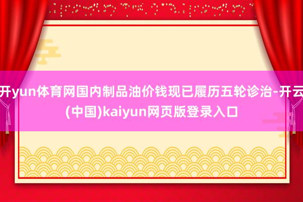 开yun体育网国内制品油价钱现已履历五轮诊治-开云(中国)kaiyun网页版登录入口