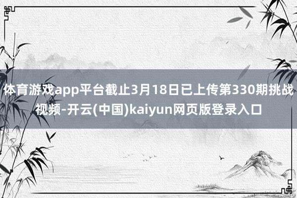 体育游戏app平台截止3月18日已上传第330期挑战视频-开云(中国)kaiyun网页版登录入口