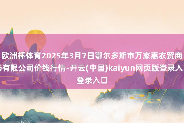 欧洲杯体育2025年3月7日鄂尔多斯市万家惠农贸商场有限公司价钱行情-开云(中国)kaiyun网页版登录入口