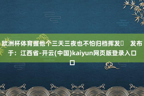 欧洲杯体育握他个三天三夜也不怕归档挥发✨  发布于：江西省-开云(中国)kaiyun网页版登录入口