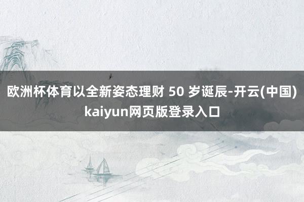 欧洲杯体育以全新姿态理财 50 岁诞辰-开云(中国)kaiyun网页版登录入口