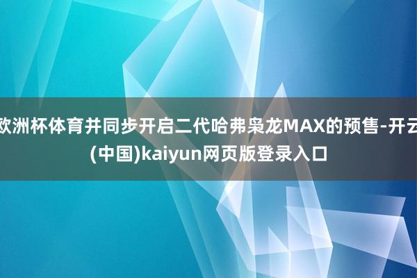 欧洲杯体育并同步开启二代哈弗枭龙MAX的预售-开云(中国)kaiyun网页版登录入口