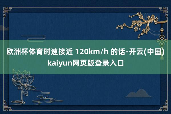 欧洲杯体育时速接近 120km/h 的话-开云(中国)kaiyun网页版登录入口