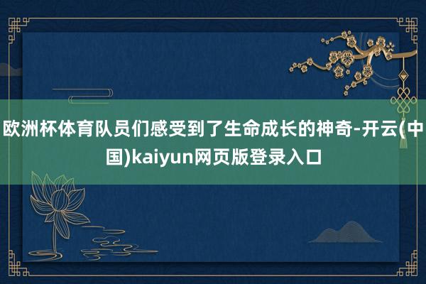 欧洲杯体育队员们感受到了生命成长的神奇-开云(中国)kaiyun网页版登录入口