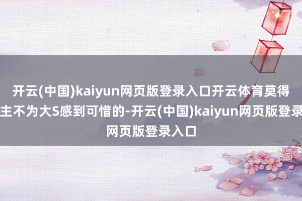 开云(中国)kaiyun网页版登录入口开云体育莫得东谈主不为大S感到可惜的-开云(中国)kaiyun网页版登录入口