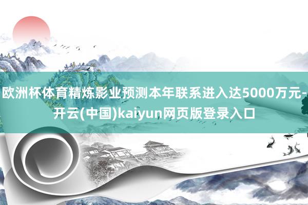 欧洲杯体育精炼影业预测本年联系进入达5000万元-开云(中国)kaiyun网页版登录入口