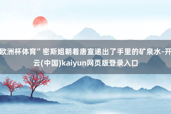 欧洲杯体育”密斯姐朝着唐宣递出了手里的矿泉水-开云(中国)kaiyun网页版登录入口