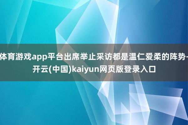 体育游戏app平台出席举止采访都是温仁爱柔的阵势-开云(中国)kaiyun网页版登录入口