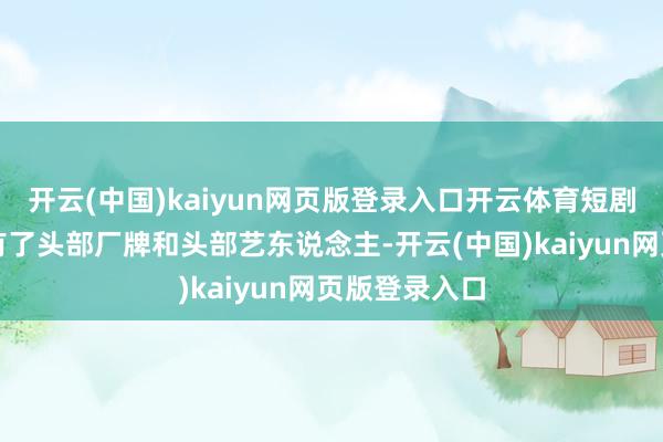 开云(中国)kaiyun网页版登录入口开云体育短剧天然也照旧有了头部厂牌和头部艺东说念主-开云(中国)kaiyun网页版登录入口