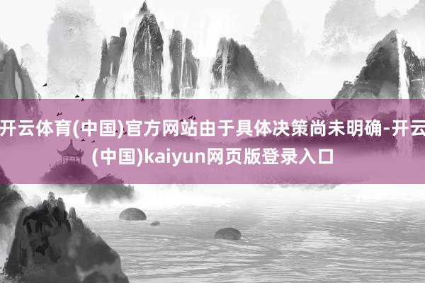 开云体育(中国)官方网站由于具体决策尚未明确-开云(中国)kaiyun网页版登录入口