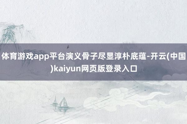 体育游戏app平台演义骨子尽显淳朴底蕴-开云(中国)kaiyun网页版登录入口