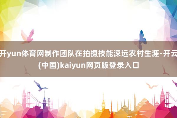 开yun体育网制作团队在拍摄技能深远农村生涯-开云(中国)kaiyun网页版登录入口