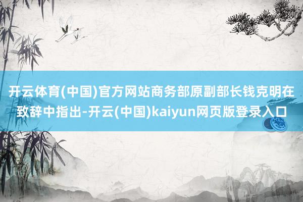开云体育(中国)官方网站　　商务部原副部长钱克明在致辞中指出-开云(中国)kaiyun网页版登录入口