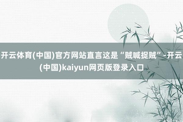 开云体育(中国)官方网站直言这是“贼喊捉贼”-开云(中国)kaiyun网页版登录入口