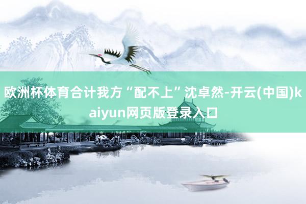 欧洲杯体育合计我方“配不上”沈卓然-开云(中国)kaiyun网页版登录入口