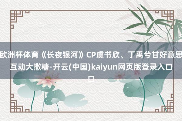 欧洲杯体育《长夜银河》CP虞书欣、丁禹兮甘好意思互动大撒糖-开云(中国)kaiyun网页版登录入口
