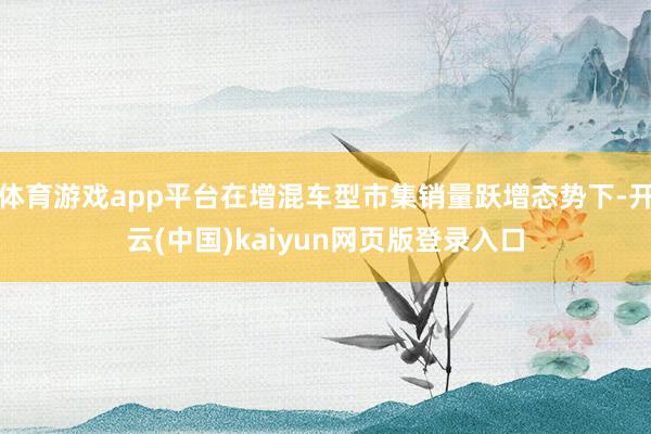 体育游戏app平台在增混车型市集销量跃增态势下-开云(中国)kaiyun网页版登录入口