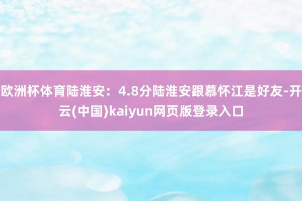 欧洲杯体育陆淮安：4.8分陆淮安跟慕怀江是好友-开云(中国)kaiyun网页版登录入口