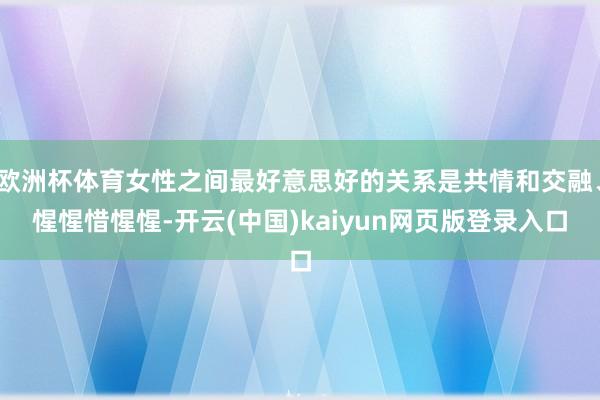 欧洲杯体育女性之间最好意思好的关系是共情和交融、惺惺惜惺惺-开云(中国)kaiyun网页版登录入口