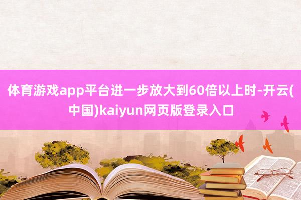 体育游戏app平台进一步放大到60倍以上时-开云(中国)kaiyun网页版登录入口