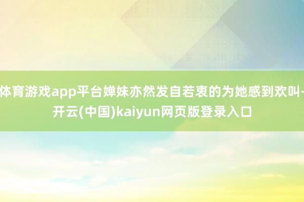 体育游戏app平台婵妹亦然发自若衷的为她感到欢叫-开云(中国)kaiyun网页版登录入口