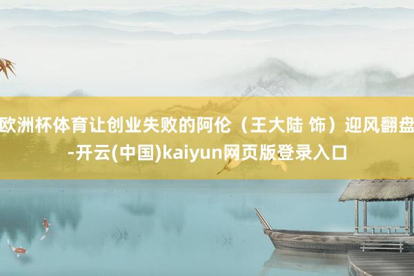 欧洲杯体育让创业失败的阿伦（王大陆 饰）迎风翻盘-开云(中国)kaiyun网页版登录入口