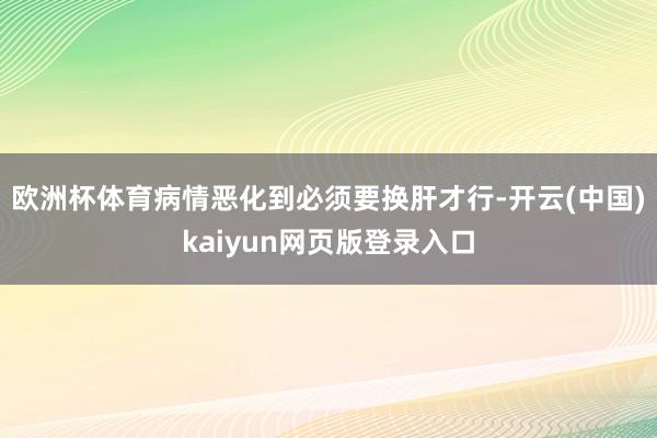 欧洲杯体育病情恶化到必须要换肝才行-开云(中国)kaiyun网页版登录入口