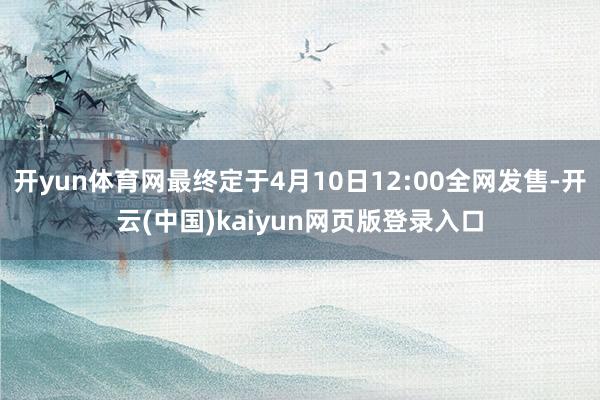 开yun体育网最终定于4月10日12:00全网发售-开云(中国)kaiyun网页版登录入口