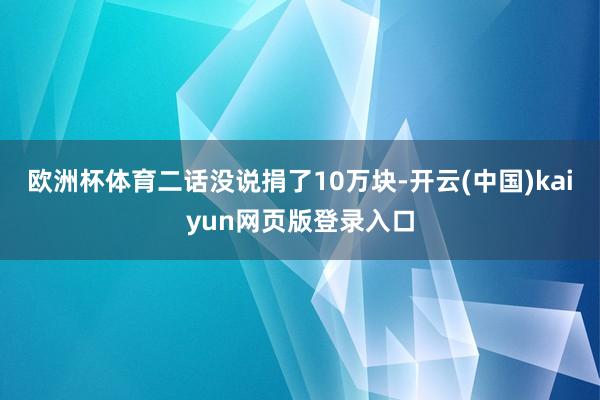 欧洲杯体育二话没说捐了10万块-开云(中国)kaiyun网页版登录入口