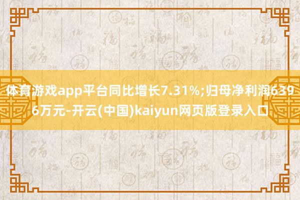 体育游戏app平台同比增长7.31%;归母净利润6396万元-开云(中国)kaiyun网页版登录入口