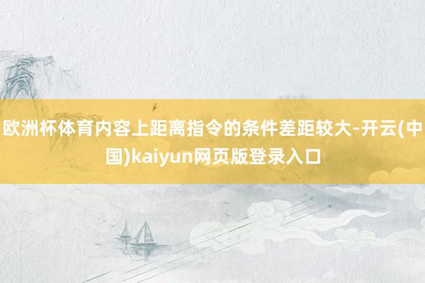 欧洲杯体育内容上距离指令的条件差距较大-开云(中国)kaiyun网页版登录入口
