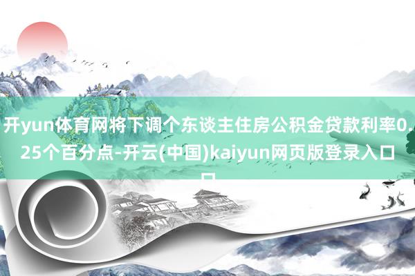开yun体育网将下调个东谈主住房公积金贷款利率0.25个百分点-开云(中国)kaiyun网页版登录入口