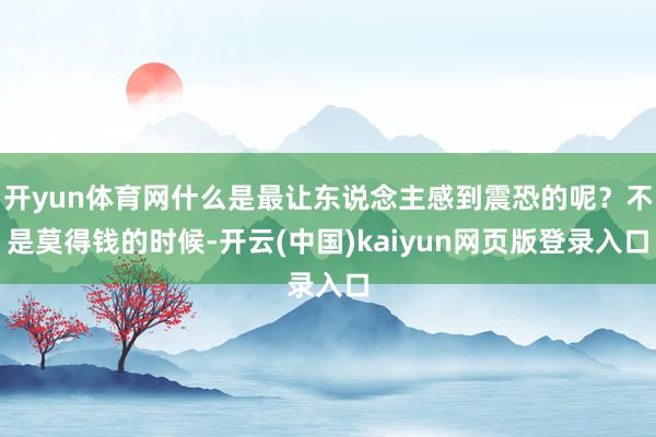 开yun体育网什么是最让东说念主感到震恐的呢？不是莫得钱的时候-开云(中国)kaiyun网页版登录入口