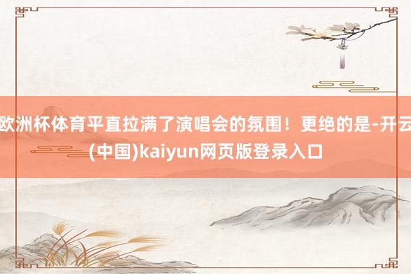 欧洲杯体育平直拉满了演唱会的氛围！更绝的是-开云(中国)kaiyun网页版登录入口