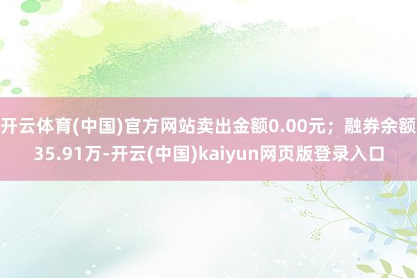 开云体育(中国)官方网站卖出金额0.00元；融券余额35.91万-开云(中国)kaiyun网页版登录入口