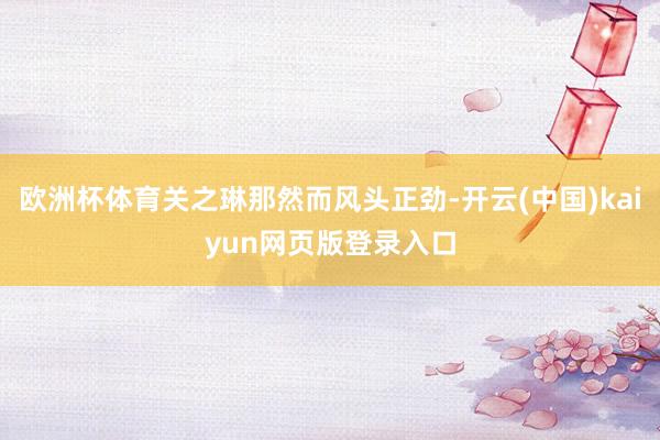 欧洲杯体育关之琳那然而风头正劲-开云(中国)kaiyun网页版登录入口