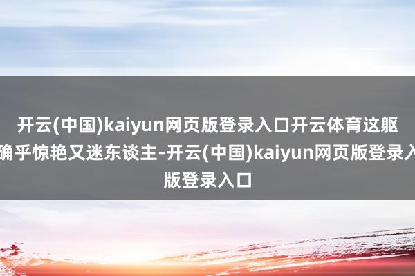 开云(中国)kaiyun网页版登录入口开云体育这躯壳确乎惊艳又迷东谈主-开云(中国)kaiyun网页版登录入口