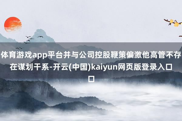 体育游戏app平台并与公司控股鞭策偏激他高管不存在谋划干系-开云(中国)kaiyun网页版登录入口