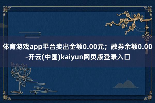 体育游戏app平台卖出金额0.00元；融券余额0.00-开云(中国)kaiyun网页版登录入口