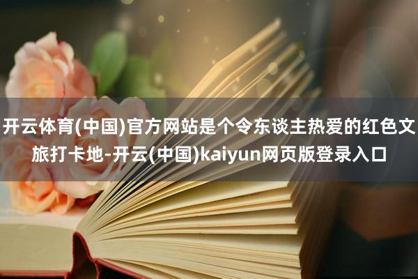 开云体育(中国)官方网站是个令东谈主热爱的红色文旅打卡地-开云(中国)kaiyun网页版登录入口