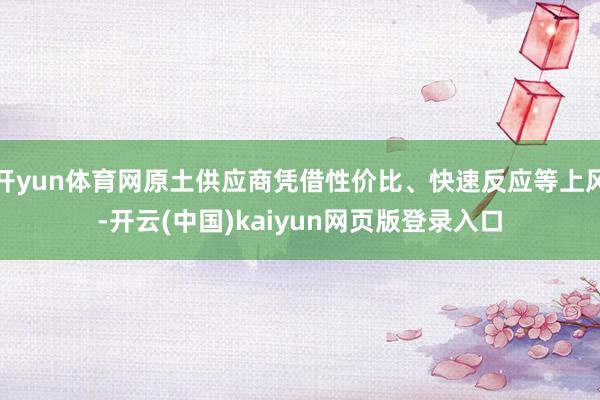 开yun体育网原土供应商凭借性价比、快速反应等上风-开云(中国)kaiyun网页版登录入口