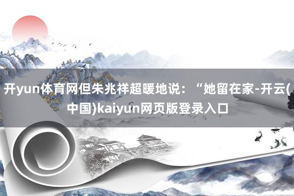 开yun体育网但朱兆祥超暖地说：“她留在家-开云(中国)kaiyun网页版登录入口