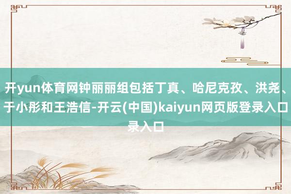 开yun体育网钟丽丽组包括丁真、哈尼克孜、洪尧、于小彤和王浩信-开云(中国)kaiyun网页版登录入口