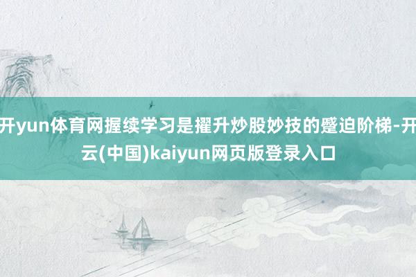开yun体育网握续学习是擢升炒股妙技的蹙迫阶梯-开云(中国)kaiyun网页版登录入口