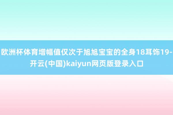 欧洲杯体育增幅值仅次于旭旭宝宝的全身18耳饰19-开云(中国)kaiyun网页版登录入口