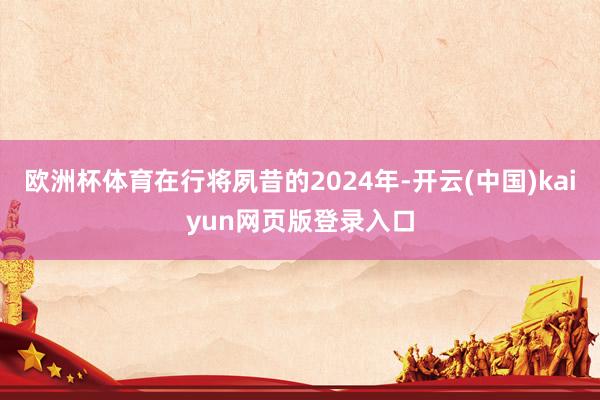 欧洲杯体育在行将夙昔的2024年-开云(中国)kaiyun网页版登录入口