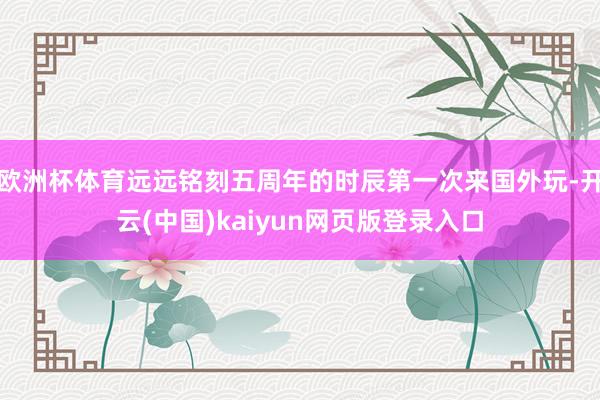 欧洲杯体育远远铭刻五周年的时辰第一次来国外玩-开云(中国)kaiyun网页版登录入口