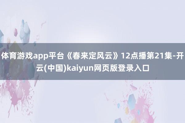 体育游戏app平台《春来定风云》12点播第21集-开云(中国)kaiyun网页版登录入口