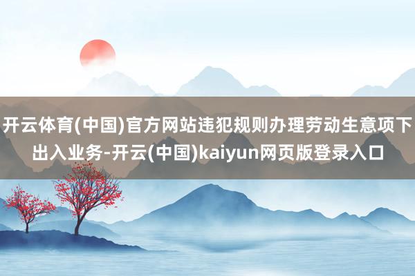 开云体育(中国)官方网站违犯规则办理劳动生意项下出入业务-开云(中国)kaiyun网页版登录入口